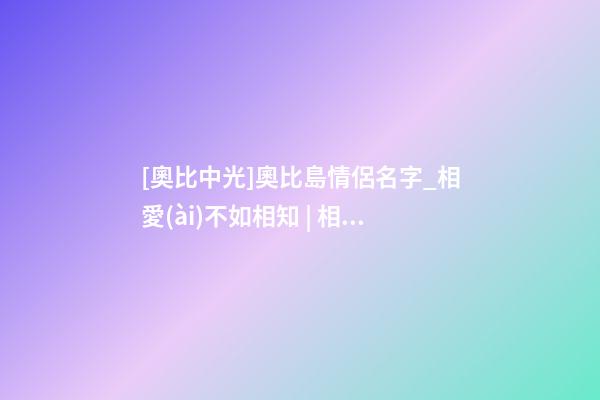 [奧比中光]奧比島情侶名字_相愛(ài)不如相知 | 相知不如相守-第1張-公司起名-玄機(jī)派